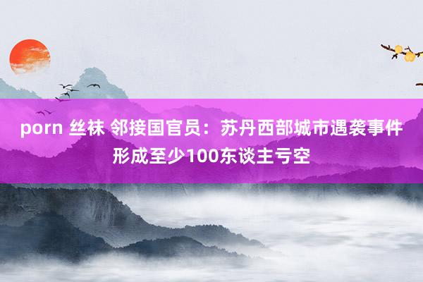 porn 丝袜 邻接国官员：苏丹西部城市遇袭事件形成至少100东谈主亏空