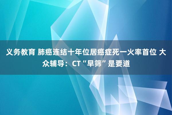 义务教育 肺癌连结十年位居癌症死一火率首位 大众辅导：CT“早筛”是要道