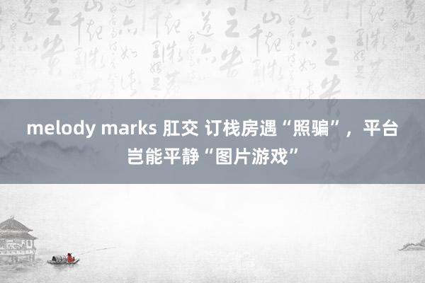 melody marks 肛交 订栈房遇“照骗”，平台岂能平静“图片游戏”