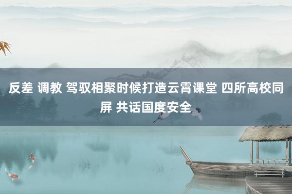 反差 调教 驾驭相聚时候打造云霄课堂 四所高校同屏 共话国度安全