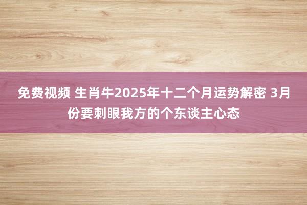 免费视频 生肖牛2025年十二个月运势解密 3月份要刺眼我方的个东谈主心态