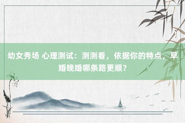 幼女秀场 心理测试：测测看，依据你的特点，早婚晚婚哪条路更顺？