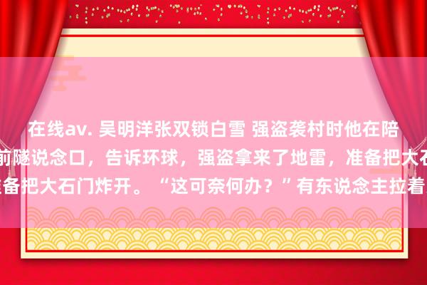 在线av. 吴明洋张双锁白雪 强盗袭村时他在陪白蟾光看电影 村长出目前隧说念口，告诉环球，强盗拿来了地雷，准备把大石门炸开。 “这可奈何办？”有东说念主拉着哭腔_葛大福_民兵