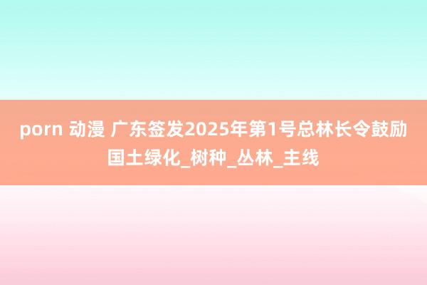 porn 动漫 广东签发2025年第1号总林长令鼓励国土绿化_树种_丛林_主线