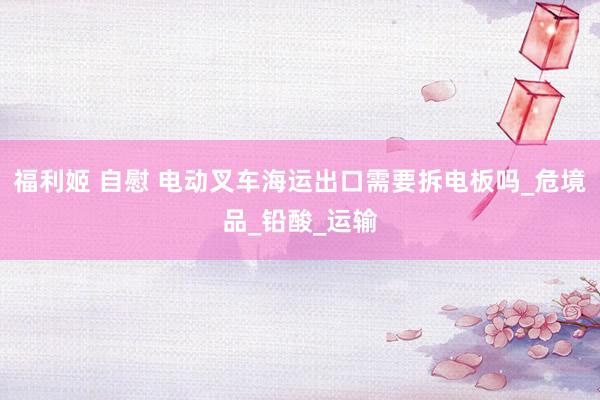 福利姬 自慰 电动叉车海运出口需要拆电板吗_危境品_铅酸_运输