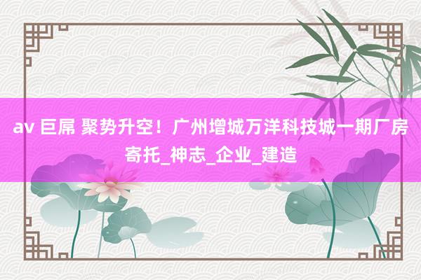 av 巨屌 聚势升空！广州增城万洋科技城一期厂房寄托_神志_企业_建造