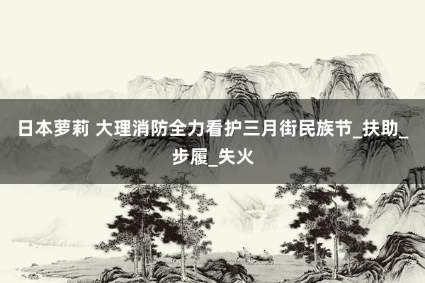 日本萝莉 大理消防全力看护三月街民族节_扶助_步履_失火