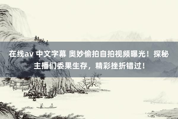 在线av 中文字幕 奥妙偷拍自拍视频曝光！探秘主播们委果生存，精彩挫折错过！