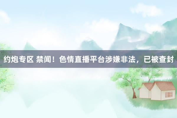 约炮专区 禁闻！色情直播平台涉嫌非法，已被查封