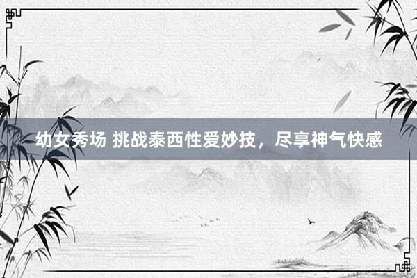 幼女秀场 挑战泰西性爱妙技，尽享神气快感