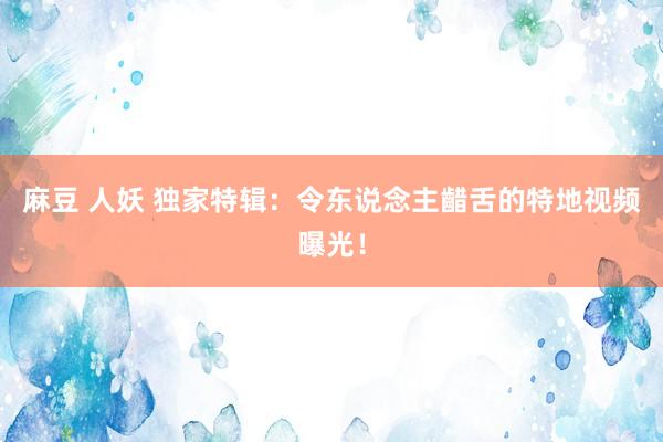麻豆 人妖 独家特辑：令东说念主齰舌的特地视频曝光！