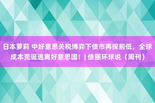 日本萝莉 中好意思关税博弈下债市再探前低，全球成本荒诞逃离好意思国！| 债圈环球说（周刊）
