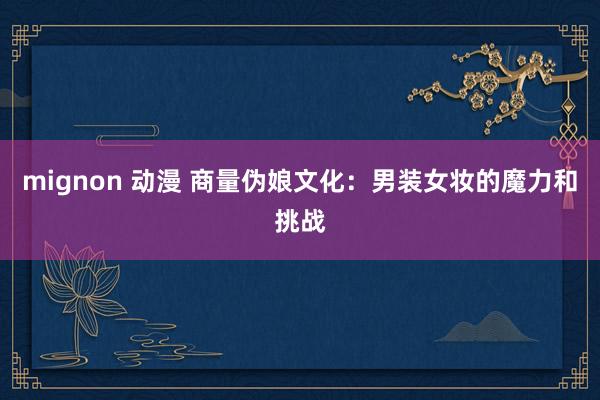 mignon 动漫 商量伪娘文化：男装女妆的魔力和挑战