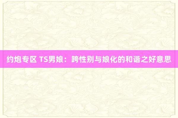 约炮专区 TS男娘：跨性别与娘化的和谐之好意思