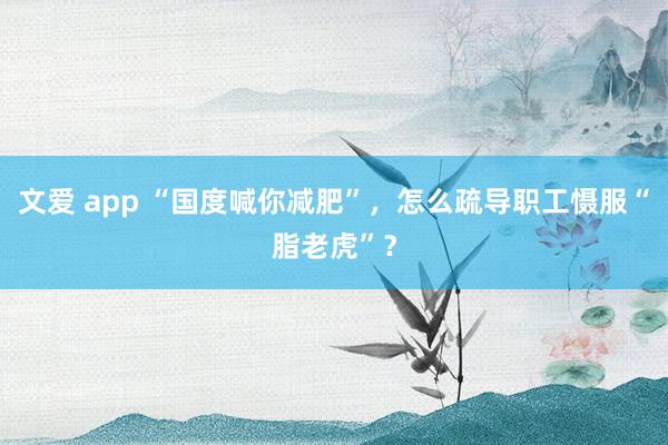 文爱 app “国度喊你减肥”，怎么疏导职工慑服“脂老虎”？