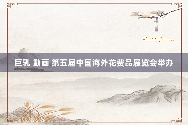 巨乳 動画 第五届中国海外花费品展览会举办