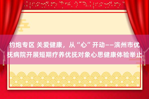 约炮专区 关爱健康，从“心”开动——滨州市优抚病院开展短期疗养优抚对象心思健康体验举止