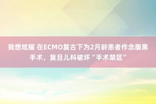 我想炫耀 在ECMO复古下为2月龄患者作念腹黑手术，复旦儿科破坏“手术禁区”