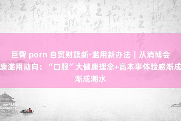 巨臀 porn 自贸财簇新·滥用新办法｜从消博会看健康滥用动向：“口服”大健康理念+高本事体验感渐成潮水