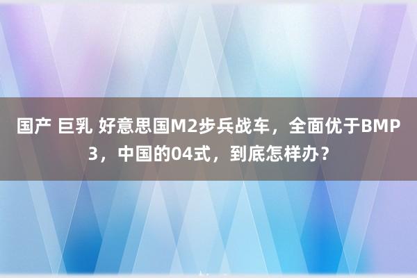 国产 巨乳 好意思国M2步兵战车，全面优于BMP3，中国的04式，到底怎样办？