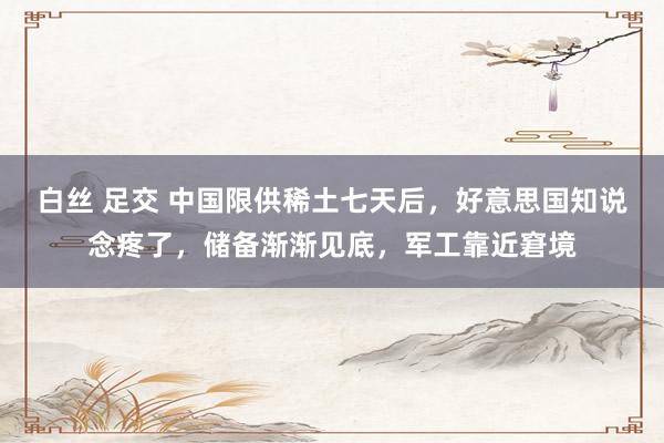 白丝 足交 中国限供稀土七天后，好意思国知说念疼了，储备渐渐见底，军工靠近窘境