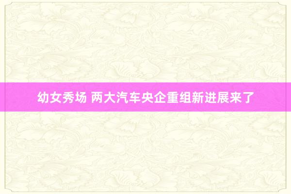 幼女秀场 两大汽车央企重组新进展来了