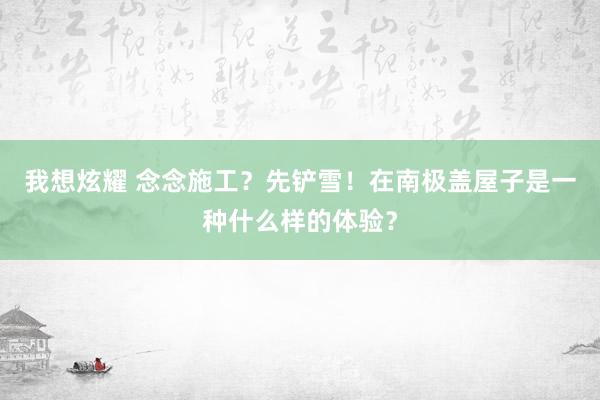 我想炫耀 念念施工？先铲雪！在南极盖屋子是一种什么样的体验？