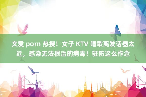 文爱 porn 热搜！女子 KTV 唱歌离发话器太近，感染无法根治的病毒！驻防这么作念