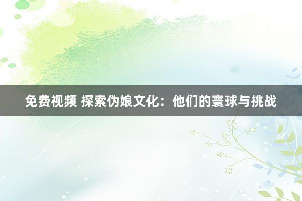 免费视频 探索伪娘文化：他们的寰球与挑战