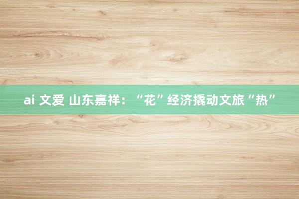 ai 文爱 山东嘉祥：“花”经济撬动文旅“热”