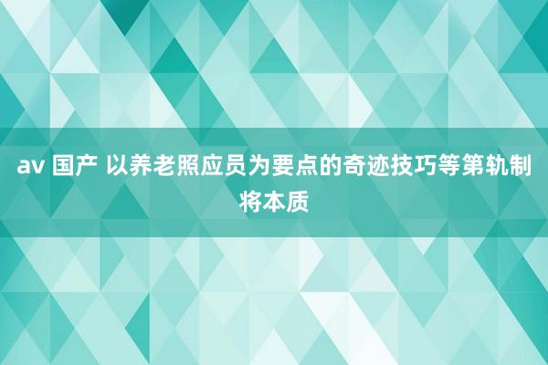 av 国产 以养老照应员为要点的奇迹技巧等第轨制将本质