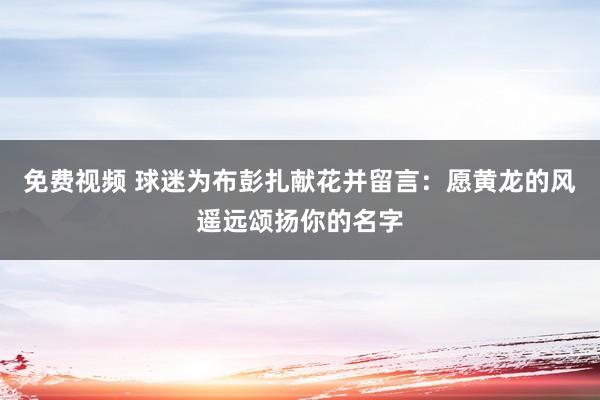 免费视频 球迷为布彭扎献花并留言：愿黄龙的风遥远颂扬你的名字
