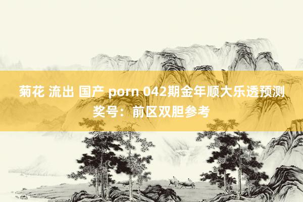 菊花 流出 国产 porn 042期金年顺大乐透预测奖号：前区双胆参考