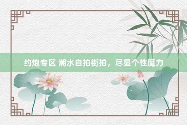 约炮专区 潮水自拍街拍，尽显个性魔力