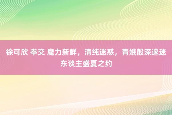 徐可欣 拳交 魔力新鲜，清纯迷惑，青娥般深邃迷东谈主盛夏之约