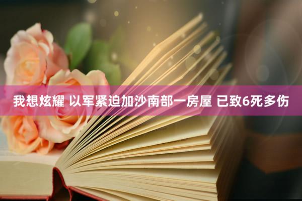 我想炫耀 以军紧迫加沙南部一房屋 已致6死多伤