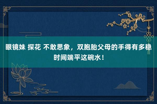 眼镜妹 探花 不敢思象，双胞胎父母的手得有多稳时间端平这碗水！