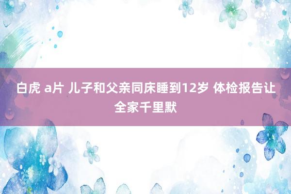 白虎 a片 儿子和父亲同床睡到12岁 体检报告让全家千里默