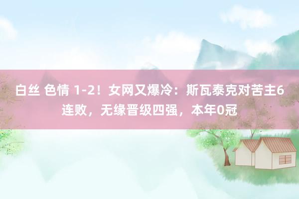 白丝 色情 1-2！女网又爆冷：斯瓦泰克对苦主6连败，无缘晋级四强，本年0冠