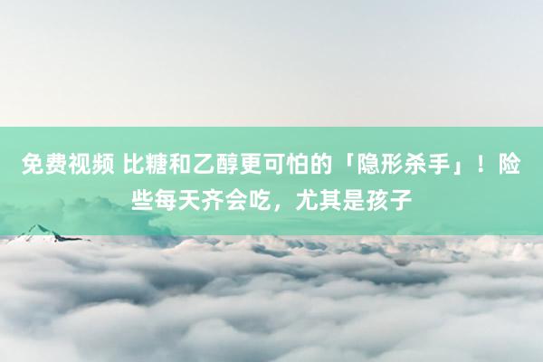 免费视频 比糖和乙醇更可怕的「隐形杀手」！险些每天齐会吃，尤其是孩子
