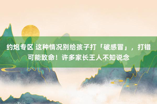 约炮专区 这种情况别给孩子打「破感冒」，打错可能致命！许多家长王人不知说念