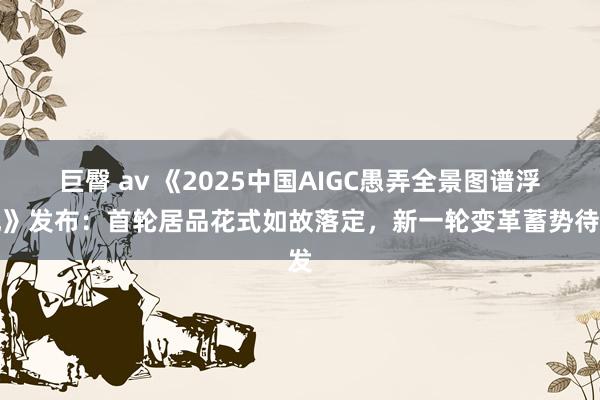 巨臀 av 《2025中国AIGC愚弄全景图谱浮现》发布：首轮居品花式如故落定，新一轮变革蓄势待发