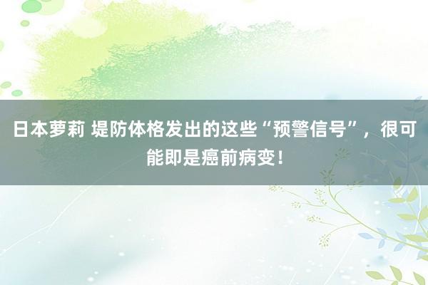 日本萝莉 堤防体格发出的这些“预警信号”，很可能即是癌前病变！