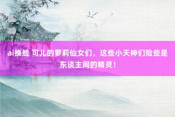 ai换脸 可儿的萝莉仙女们，这些小天神们险些是东谈主间的精灵！