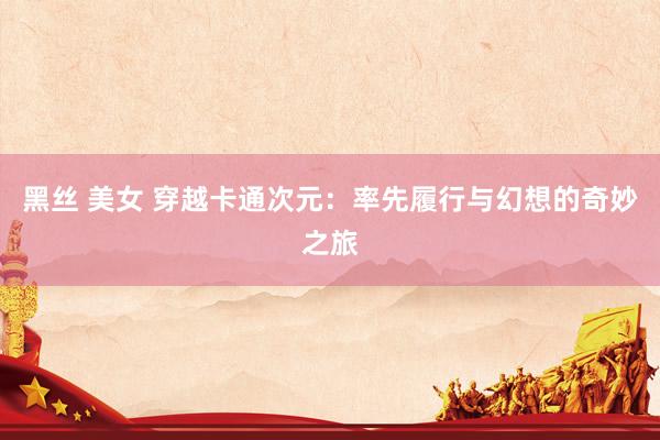 黑丝 美女 穿越卡通次元：率先履行与幻想的奇妙之旅