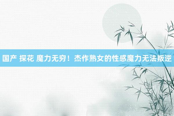 国产 探花 魔力无穷！杰作熟女的性感魔力无法叛逆