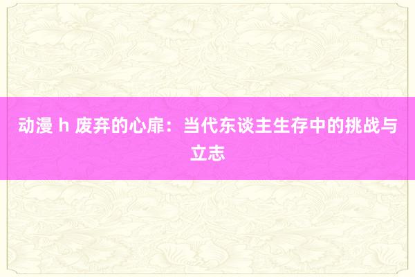 动漫 h 废弃的心扉：当代东谈主生存中的挑战与立志
