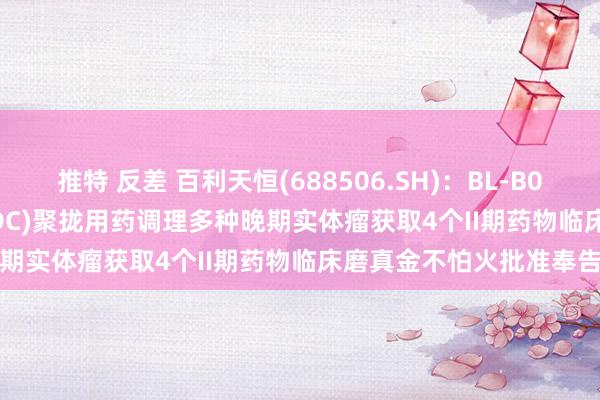 推特 反差 百利天恒(688506.SH)：BL-B01D1(EGFR×HER3双抗ADC)聚拢用药调理多种晚期实体瘤获取4个II期药物临床磨真金不怕火批准奉告书