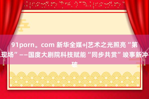 91porn。com 新华全媒+|艺术之光照亮“第二现场”——国度大剧院科技赋能“同步共赏”竣事新冲破