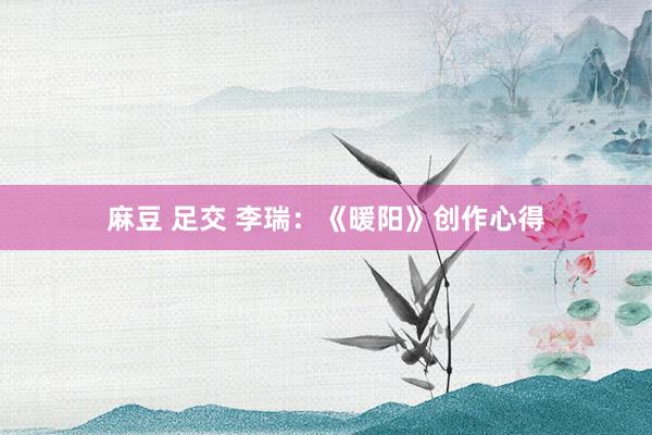麻豆 足交 李瑞:《暖阳》创作心得